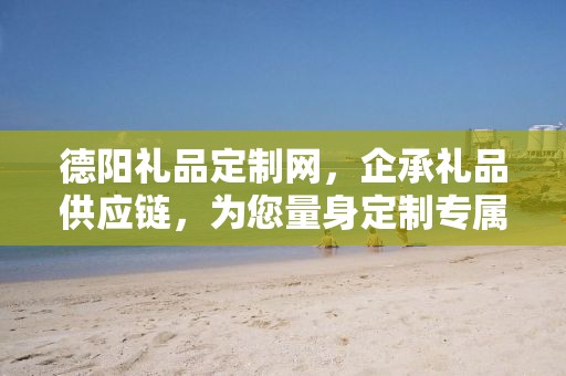 德阳礼品定制网，企承礼品供应链，为您量身定制专属礼品